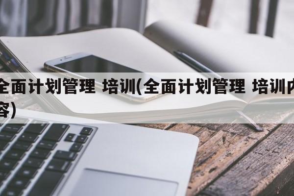 全面计划管理 培训(全面计划管理 培训内容)